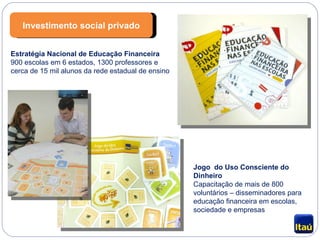 Estratégia Nacional de Educação Financeira 900 escolas em 6 estados, 1300 professores e cerca de 15 mil alunos da rede estadual de ensino Jogo  do Uso Consciente do Dinheiro  Capacitação de mais de 800 voluntários – disseminadores para educação financeira em escolas, sociedade e empresas Investimento social privado 