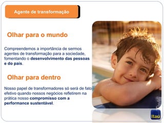 Olhar para o mundo Compreendemos a importância de sermos agentes de transformação para a sociedade, fomentando o  desenvolvimento das pessoas e do país . Olhar para dentro Nosso papel de transformadores só será de fato efetivo quando nossos negócios refletirem na prática nosso  compromisso com a performance sustentável . Agente de transformação 