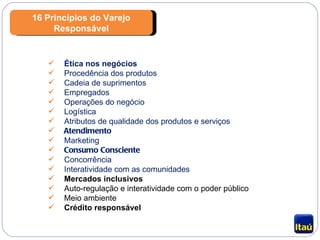 16 Princípios do Varejo Responsável Ética nos negócios Procedência dos produtos Cadeia de suprimentos Empregados Operações do negócio Logística Atributos de qualidade dos produtos e serviços Atendimento Marketing Consumo Consciente Concorrência Interatividade com as comunidades Mercados inclusivos Auto-regulação e interatividade com o poder público Meio ambiente Crédito responsável 