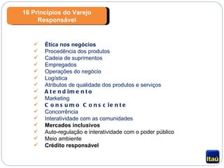 16 Princípios do Varejo Responsável Ética nos negócios Procedência dos produtos Cadeia de suprimentos Empregados Operações do negócio Logística Atributos de qualidade dos produtos e serviços Atendimento Marketing Consumo Consciente Concorrência Interatividade com as comunidades Mercados inclusivos Auto-regulação e interatividade com o poder público Meio ambiente Crédito responsável 