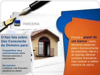 O Itaú fala sobre Uso Consciente do Dinheiro para: Compartilhar seus conhecimentos  sobre finanças pessoais e empresariais Ser   parceiro   e oferecer vida financeira saudável ao cliente Porque o  papel de um banco ,  como elemento essencial para o funcionamento da economia, não é o de apenas oferecer produtos financeiros, mas mostrar a melhor maneira de usá-lo. 