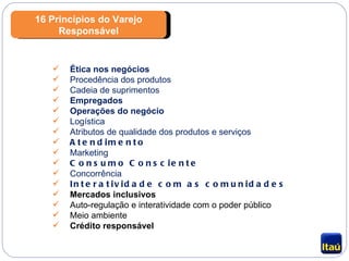 16 Princípios do Varejo Responsável Ética nos negócios Procedência dos produtos Cadeia de suprimentos Empregados Operações do negócio Logística Atributos de qualidade dos produtos e serviços Atendimento Marketing Consumo Consciente Concorrência Interatividade com as comunidades Mercados inclusivos Auto-regulação e interatividade com o poder público Meio ambiente Crédito responsável 