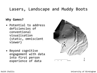 Lasers, Landscape and Muddy Boots Why Games?   Potential to address deficiencies of conventional visualisation (static, omniscient viewer) Beyond cognitive engagement with data into first person experience of data Keith Challis   University of Birmingham 