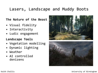 Lasers, Landscape and Muddy Boots The Nature of the Beast   Visual fidelity Interactivity Ludic engagement Landscape Tools Vegetation modelling Dynamic lighting Weather AI controlled denizens Keith Challis   University of Birmingham 