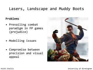 Lasers, Landscape and Muddy Boots Problems Prevailing combat paradigm in FP games (prejudice) Modelling issues Compromise between precision and visual appeal Keith Challis   University of Birmingham 
