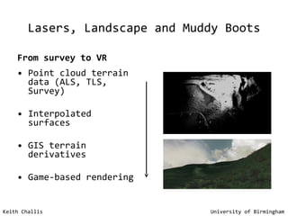 Lasers, Landscape and Muddy Boots From survey to VR Point cloud terrain data (ALS, TLS, Survey) Interpolated surfaces GIS terrain derivatives Game-based rendering Keith Challis   University of Birmingham 