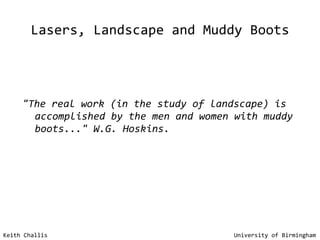 Lasers, Landscape and Muddy Boots "The real work (in the study of landscape) is accomplished by the men and women with muddy boots..." W.G. Hoskins. Keith Challis   University of Birmingham 