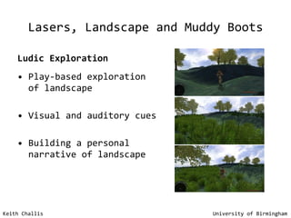 Lasers, Landscape and Muddy Boots Ludic Exploration Play-based exploration of landscape Visual and auditory cues Building a personal narrative of landscape Keith Challis   University of Birmingham 
