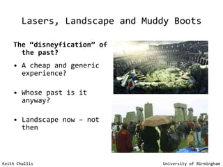 Lasers, Landscape and Muddy Boots The “disneyfication” of the past? A cheap and generic experience? Whose past is it anyway? Landscape now – not then Keith Challis   University of Birmingham 
