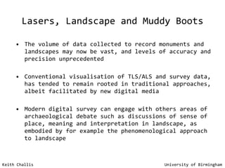 Lasers, Landscape and Muddy Boots The volume of data collected to record monuments and landscapes may now be vast, and levels of accuracy and precision unprecedented Conventional visualisation of TLS/ALS and survey data, has tended to remain rooted in traditional approaches, albeit facilitated by new digital media  Modern digital survey can engage with others areas of archaeological debate such as discussions of sense of place, meaning and interpretation in landscape, as embodied by for example the phenomenological approach to landscape Keith Challis   University of Birmingham 