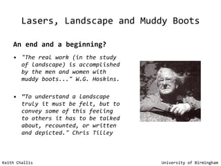 Lasers, Landscape and Muddy Boots An end and a beginning? "The real work (in the study of landscape) is accomplished by the men and women with muddy boots..." W.G. Hoskins. “ To understand a landscape truly it must be felt, but to convey some of this feeling to others it has to be talked about, recounted, or written and depicted."   Chris Tilley Keith Challis   University of Birmingham 