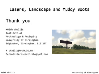 Lasers, Landscape and Muddy Boots Thank you Keith Challis Institute of  Archaeology & Antiquity University of Birmingham Edgbaston, Birmingham, B15 2TT [email_address] Secondsiteresearch.blogspot.com Keith Challis   University of Birmingham Lasers, Landscape and Muddy Boots Keith Challis   University of Birmingham 