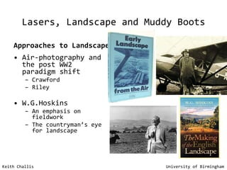 Lasers, Landscape and Muddy Boots Approaches to Landscape Air-photography and the post WW2 paradigm shift Crawford Riley W.G.Hoskins An emphasis on fieldwork The countryman’s eye for landscape Keith Challis   University of Birmingham 