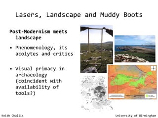 Lasers, Landscape and Muddy Boots Post-Modernism meets landscape Phenomenology, its acolytes and critics Visual primacy in archaeology (coincident with availability of tools?) Keith Challis   University of Birmingham 