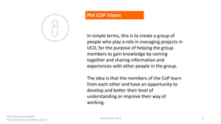 PM COP Vision
In simple terms, this is to create a group of
people who play a role in managing projects in
UCD, for the purpose of helping the group
members to gain knowledge by coming
together and sharing information and
experiences with other people in the group.
The idea is that the members of the CoP learn
from each other and have an opportunity to
develop and better their level of
understanding or improve their way of
working.
23rd October 2019 11
http://www.ucd.ie/agile/
http://worksmartertogether.ucd.ie/
 