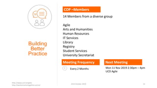 Building
Better
Practice
COP –Members
Meeting Frequency
Every 2 Months
14 Members from a diverse group
Agile
Arts and Humanities
Human Resources
IT Services
Library
Registry
Student Services
University Secretariat
Next Meeting
Mon 11 Nov 2019 2:30pm – 4pm
UCD Agile
http://www.ucd.ie/agile/
http://worksmartertogether.ucd.ie/
23rd October 2019 12
 