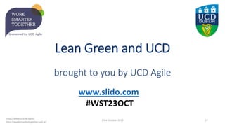 Lean Green and UCD
brought to you by UCD Agile
23rd October 2019 17
http://www.ucd.ie/agile/
http://worksmartertogether.ucd.ie/
www.slido.com
#WST23OCT
 