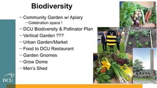 Biodiversity
－Community Garden w/ Apiary
－Celebration space !
－DCU Biodiversity & Pollinator Plan
－Vertical Garden ???
－Urban Garden/Market
－Food to DCU Restaurant
－Garden Gnomes
－Grow Dome
－Men’s Shed
 