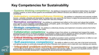 Key Competencies for Sustainability
－Systems thinking competency: the abilities to recognize and understand relationships; to analyse
complex systems; to think of how systems are embedded within different domains and different scales; and to deal with
uncertainty.
－Anticipatory competency/futures thinking: the abilities to understand and evaluate multiple
futures – possible, probable and desirable; to create one’s own visions for the future; to apply the precautionary principle; to
assess the consequences of actions; and to deal with risks and changes.
－Normative competency: the abilities to understand and reflect on the norms and values that underlie
one’s actions; and to negotiate sustainability values, principles, goals, and targets, in a context of conflicts of interests and
trade-offs, uncertain knowledge and contradictions.
－Strategic competency: the abilities to collectively develop and implement innovative actions that further
sustainability at the local level and further afield.
－Collaboration competency: the abilities to learn from others; to understand and respect the needs,
perspectives and actions of others (empathy); to understand, relate to and be sensitive to others (empathic leadership); to
deal with conflicts in a group; and to facilitate collaborative and participatory problem solving.
－Critical thinking competency: the ability to question norms, practices and opinions; to reflect on own
one’s values, perceptions and actions; and to take a position in the sustainability discourse.
－Self-awareness competency: the ability to reflect on one’s own role in the local community
and (global) society; to continually evaluate and further motivate one’s actions; and to deal with one’s feelings and desires.
－Integrated problem-solving competency: the overarching ability to apply different
problem-solving frameworks to complex sustainability problems and develop viable, inclusive and equitable solution options
that promote sustainable development, integrating the abovementioned competences.
 