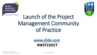 Launch of the Project
Management Community
of Practice
23rd October 2019 4
http://www.ucd.ie/agile/
http://worksmartertogether.ucd.ie/
www.slido.com
#WST23OCT
 