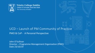 UCD – Launch of PM Community of Practice
PMO & CoP - A Personal Perspective
John O’Sullivan
Director – Programme Management Organisation (PMO)
Date 23/10/19
 