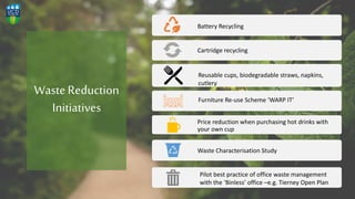 WasteReduction
Initiatives
Battery Recycling
Cartridge recycling
Price reduction when purchasing hot drinks with
your own cup
Waste Characterisation Study
Reusable cups, biodegradable straws, napkins,
cutlery
Furniture Re-use Scheme ‘WARP IT’
Pilot best practice of office waste management
with the ‘Binless’ office –e.g. Tierney Open Plan
 