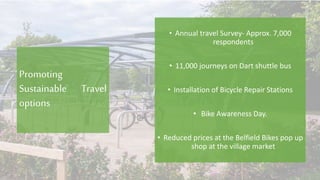 Promoting
Sustainable Travel
options
• Annual travel Survey- Approx. 7,000
respondents
• 11,000 journeys on Dart shuttle bus
• Installation of Bicycle Repair Stations
• Bike Awareness Day.
• Reduced prices at the Belfield Bikes pop up
shop at the village market
 