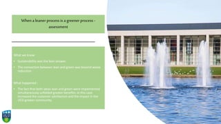 When a leaner processis a greenerprocess -
assessment
What we knew:
• Sustainability was the lean answer.
• The connection between lean and green was beyond waste
reduction.
What happened :
• The fact that both ideas lean and green were implemented
simultaneously unfolded greater benefits: in this case
increased the customer satisfaction and the impact in the
UCD greater community.
 