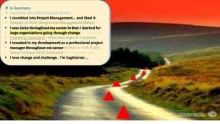  Early Career- Jacobs Engineering
• Electrical Design Engineer
• Power Calcs, Cable Calcs, Switchgear Calcs
Lighting Calcs, Draughting, Bills of Quantities …
Sent to Construction Project Site
• First taste of Project Management
• Progress, Quality, Quantity, Cost, Document
Management, Reporting…
 Moved to CRH – New Cement Plant - Limerick
• Large Plant, High Voltage, Ambitious Timeline, Large
Workforce, £ Big Budgets, Safety 1st,
• Planning, Scheduling, Coordinating, Monitoring,
Controlling, Reporting, Commissioning,
• First exposure to High Voltage (Drives/Switchgear)
Instrumentation, Automation, Process Control, early
computerisation
 Moved to Texas Instruments
• Responsible for Automation & Process Control Projects
• Introduction to Software Development Project
Management
• Exposure to complex manufacturing and automation
projects in the Pharma / Chemical / Healthcare / Food
and Beverage / Discrete Manufacturing and FMCG Sector
• Introduction to Validation / FDA / Regulated Industry
 Moved to Siemens Ltd (Ireland)
• Control Systems become more powerful, networked,
integrated to Management Information Systems
• Managed more complex System and Software Projects
• Moved into Pure IT (PCs /Networks/ Business Systems)
• Managed ERP Introduction (SAP R/3) Project
• First introduction to Managing Business Led Projects
• First introduction in Behavioural Change Management
 Moved to Siemens (Switzerland)
• Managing Business Change through Projects
• Worked on Acquisition / Divestment / Merger Projects
• Led BPR and Business Turnaround Projects
• Led Technology Enabled Transformation Projects
• Led Global Customer Complaint and NPS Project
• Led Knowledge Management Projects - CoP
• Part of Introduction of PM@Siemens - Portfolio /
Programme / Project Management
 Moved to Siemens (USA) LA/SF
• Operations Management – Large Capital Projects
• Leadership for Business Excellence in Large Projects incl.
Government Projects / Utilities Projects / Hospital
Projects / Data Centre Projects / Real- Estate
Projects Bio-Tech Projects / University Projects
• Introduction to US (CA) Construction Contract Law
 Currently with Trinity College Dublin
• Director of PMO (Programme Management Office)
• Role:- Develop PMO & Project Maturity in TCD
• Governance Role – Not Project Execution
• Enterprise Approach - from Free-Style to Franchise
• Contract Law & Contract Administration in Irish Public
Sector (Unique GCCC Contracts)
 In Summary
 I stumbled into Project Management… and liked it
 I was lucky throughout my career in that I worked for
large organisations going through change
 I invested in my development as a professional project
manager throughout me career
 I love change and challenge. I’m Sagittarian …
 