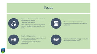 Focus
Waste reduction: Improve the ecological
efficiency of the process
(diverting from landfill)
while reducing costs= leaner and greener
furniture storage, transportation and life
cycle.
The new process from removal to
donation/reuse/disposal to be long term
sustainable
People and Organisation:
Lean and Green projects require high level
of customer involvement:
active engagement with the UCD
community.
Customer satisfaction: Being greener while
reducing procurement costs.
 