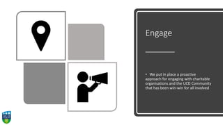 Engage
• We put in place a proactive
approach for engaging with charitable
organisations and the UCD Community
that has been win-win for all involved
 