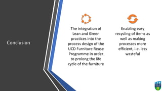 Conclusion
The integration of
Lean and Green
practices into the
process design of the
UCD Furniture Reuse
Programme in order
to prolong the life
cycle of the furniture
Enabling easy
recycling of items as
well as making
processes more
efficient, i.e. less
wasteful
 