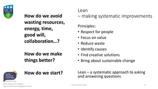 Lean
– making systematic improvements
Principles:
• Respect for people
• Focus on value
• Reduce waste
• Identify causes
• Find creative solutions
• Bring about sustainable change
Lean – a systematic approach to asking
and answering questions
How do we avoid
wasting resources,
energy, time,
good will,
collaboration…?
How do we make
things better?
How do we start?
http://www.ucd.ie/agile/
http://worksmartertogether.ucd.ie/
23rd October 2019 77
 