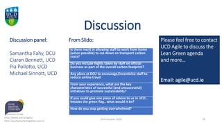 Discussion
23rd October 2019 78
http://www.ucd.ie/agile/
http://worksmartertogether.ucd.ie/
Discussion panel:
Samantha Fahy, DCU
Ciaran Bennett, UCD
Pia Pollotto, UCD
Michael Sinnott, UCD
Please feel free to contact
UCD Agile to discuss the
Lean Green agenda
and more…
Email: agile@ucd.ie
Is there merit in allowing staff to work from home
(when possible) to cut down on transport carbon
costs?
Do you include flights taken by staff on official
business as part of the overall carbon footprint?
Any plans at DCU to encourage/incentivise staff to
reduce airline travel
From your experience, what are the key
characteristics of successful (and unsuccessful)
initiatives to promote sustainability?
If you could give one piece of advice to us in UCD..
besides the green flag.. what would it be?
How do you stop getting overwhelmed?
From Slido:
 