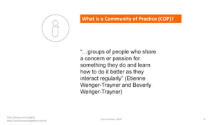 “…groups of people who share
a concern or passion for
something they do and learn
how to do it better as they
interact regularly” (Etienne
Wenger-Trayner and Beverly
Wenger-Trayner)
What is a Community of Practice (COP)?
http://www.ucd.ie/agile/
http://worksmartertogether.ucd.ie/
23rd October 2019 9
 