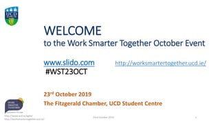WELCOME
to the Work Smarter Together October Event
www.slido.com http://worksmartertogether.ucd.ie/
#WST23OCT
23rd October 2019
The Fitzgerald Chamber, UCD Student Centre
http://www.ucd.ie/agile/
http://worksmartertogether.ucd.ie/
23rd October 2019 1
 