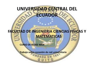 UNIVERSIDAD CENTRAL DEL
           ECUADOR


FACULTAD DE INGENIERIA CIENCIAS FISICAS Y
              MATEMATICAS
      CURSO DE REDES WAN

      Trabajo sobre conexión de red universitaria
 