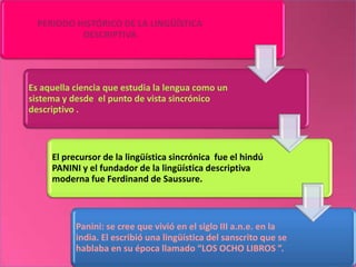 PERIODO HISTÓRICO DE LA LINGÜÍSTICA
           DESCRIPTIVA




Es aquella ciencia que estudia la lengua como un
sistema y desde el punto de vista sincrónico
descriptivo .



     El precursor de la lingüística sincrónica fue el hindú
     PANINI y el fundador de la lingüística descriptiva
     moderna fue Ferdinand de Saussure.



           Panini: se cree que vivió en el siglo III a.n.e. en la
           india. El escribió una lingüística del sanscrito que se
           hablaba en su época llamado “LOS OCHO LIBROS ”.
 