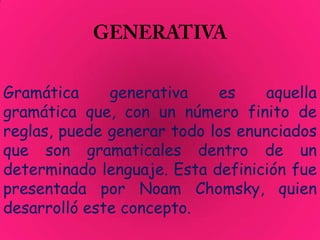 Gramática     generativa    es     aquella
gramática que, con un número finito de
reglas, puede generar todo los enunciados
que son gramaticales dentro de un
determinado lenguaje. Esta definición fue
presentada por Noam Chomsky, quien
desarrolló este concepto.
 