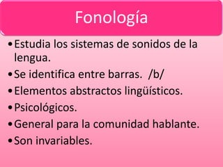 Fonología
•Estudia los sistemas de sonidos de la
 lengua.
•Se identifica entre barras. /b/
•Elementos abstractos lingüísticos.
•Psicológicos.
•General para la comunidad hablante.
•Son invariables.
 