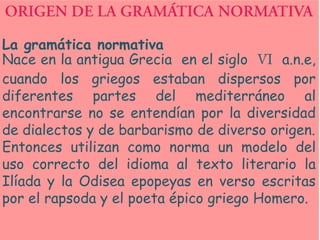 La gramática normativa
Nace en la antigua Grecia en el siglo     a.n.e,
cuando los griegos estaban dispersos por
diferentes partes del mediterráneo al
encontrarse no se entendían por la diversidad
de dialectos y de barbarismo de diverso origen.
Entonces utilizan como norma un modelo del
uso correcto del idioma al texto literario la
Ilíada y la Odisea epopeyas en verso escritas
por el rapsoda y el poeta épico griego Homero.
 