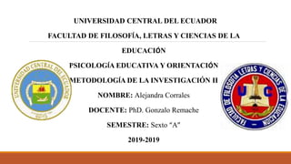 UNIVERSIDAD CENTRAL DEL ECUADOR
FACULTAD DE FILOSOFÍA, LETRAS Y CIENCIAS DE LA
EDUCACIÓN
PSICOLOGÍA EDUCATIVA Y ORIENTACIÓN
METODOLOGÍA DE LA INVESTIGACIÓN II
NOMBRE: Alejandra Corrales
DOCENTE: PhD. Gonzalo Remache
SEMESTRE: Sexto “A”
2019-2019
 