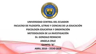 UNIVERSIDAD CENTRAL DEL ECUADOR
FACULTAD DE FILOSOFÍA, LETRAS Y CIENCIAS DE LA EDUCACIÓN
PSICOLOGÍA EDUCATIVA Y ORIENTACIÓN
METODOLOGÍA DE LA INVESTIGACIÓN
Dr. GONZALO REMACHE
ANGELA CRUZ
QUINTO “B”
ABRIL 2018 – JULIO 2018
 