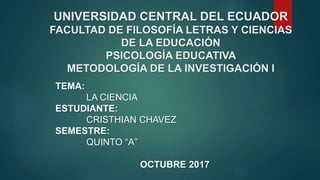 UNIVERSIDAD CENTRAL DEL ECUADOR
FACULTAD DE FILOSOFÍA LETRAS Y CIENCIAS
DE LA EDUCACIÓN
PSICOLOGÍA EDUCATIVA
METODOLOGÍA DE LA INVESTIGACIÓN I
TEMA:
LA CIENCIA
ESTUDIANTE:
CRISTHIAN CHAVEZ
SEMESTRE:
QUINTO “A”
OCTUBRE 2017
 