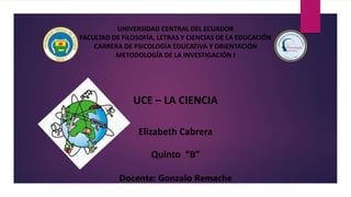 UNIVERSIDAD CENTRAL DEL ECUADOR
FACULTAD DE FILOSOFÍA, LETRAS Y CIENCIAS DE LA EDUCACIÓN
CARRERA DE PSICOLOGÍA EDUCATIVA Y ORIENTACIÓN
METODOLOGÍA DE LA INVESTIGACIÓN I
UCE – LA CIENCIA
Elizabeth Cabrera
Quinto “B”
Docente: Gonzalo Remache
 