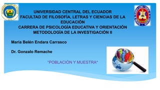 UNIVERSIDAD CENTRAL DEL ECUADOR
FACULTAD DE FILOSOFÍA, LETRAS Y CIENCIAS DE LA
EDUCACIÓN
CARRERA DE PSICOLOGÍA EDUCATIVA Y ORIENTACIÓN
METODOLOGÍA DE LA INVESTIGACIÓN II
María Belén Endara Carrasco
Dr. Gonzalo Remache
“POBLACIÓN Y MUESTRA”
 