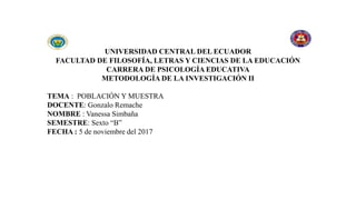 UNIVERSIDAD CENTRAL DEL ECUADOR
FACULTAD DE FILOSOFÍA, LETRAS Y CIENCIAS DE LA EDUCACIÓN
CARRERA DE PSICOLOGÍA EDUCATIVA
METODOLOGÍA DE LA INVESTIGACIÓN II
TEMA : POBLACIÓN Y MUESTRA
DOCENTE: Gonzalo Remache
NOMBRE : Vanessa Simbaña
SEMESTRE: Sexto “B”
FECHA : 5 de noviembre del 2017
 