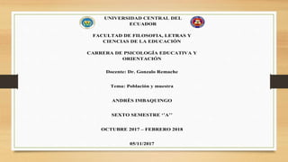 UNIVERSIDAD CENTRAL DEL
ECUADOR
FACULTAD DE FILOSOFIA, LETRAS Y
CIENCIAS DE LA EDUCACIÓN
CARRERA DE PSICOLOGÍA EDUCATIVA Y
ORIENTACIÓN
Docente: Dr. Gonzalo Remache
Tema: Población y muestra
ANDRÈS IMBAQUINGO
SEXTO SEMESTRE ‘’A’’
OCTUBRE 2017 – FEBRERO 2018
05/11/2017
 