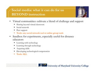 Social media: what it can do for us
 BEYOND instruction
• Virtual communities: cultivate a blend of challenge and support
      Sharing beyond virtual classroom
      Social network
      Peer support
      Tools: any social network tool or online group tools
• Sandbox for experiments, especially useful for distance
  educators
      Learning with technology
      Learning through technology
      Acquiring skills
      Developing technological competencies
      Tools: ALL
 