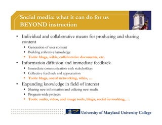 Social media: what it can do for us
 BEYOND instruction
• Individual and collaborative means for producing and sharing
  content
    Generation of user content
    Building collective knowledge
    Tools: blogs, wikis, collaborative documents, etc.
• Information diffusion and immediate feedback
    Immediate communication with stakeholders
    Collective feedback and appreciation
    Tools: blogs, social networking, wikis, …
• Expanding knowledge in field of interest
    Sharing new information and utilizing new media
    Program-wide projects
    Tools: audio, video, and image tools, blogs, social networking, …
 
